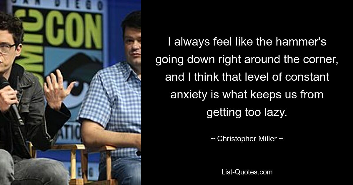 I always feel like the hammer's going down right around the corner, and I think that level of constant anxiety is what keeps us from getting too lazy. — © Christopher Miller