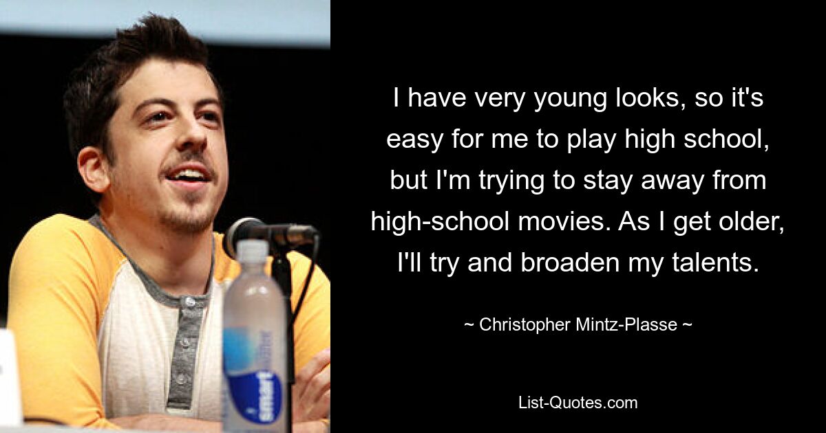 I have very young looks, so it's easy for me to play high school, but I'm trying to stay away from high-school movies. As I get older, I'll try and broaden my talents. — © Christopher Mintz-Plasse