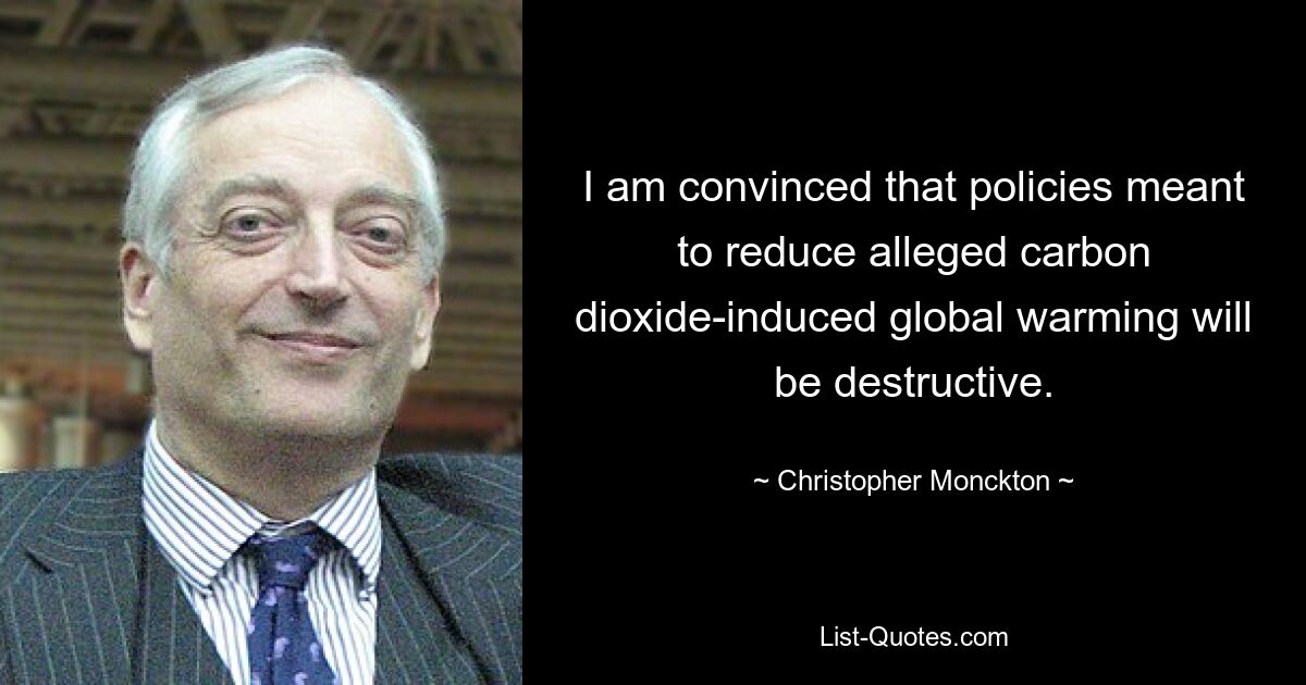 I am convinced that policies meant to reduce alleged carbon dioxide-induced global warming will be destructive. — © Christopher Monckton