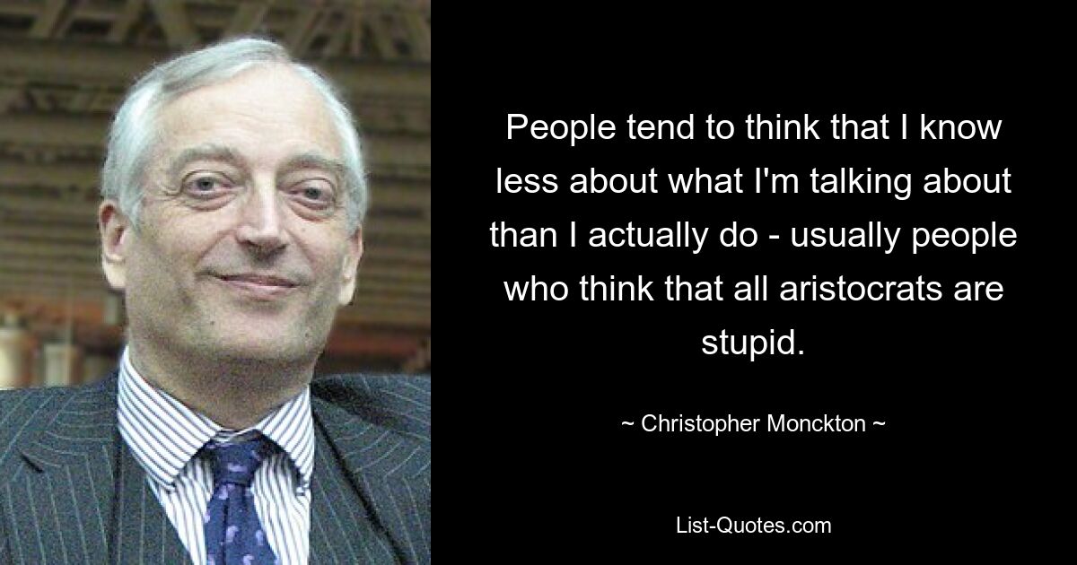 People tend to think that I know less about what I'm talking about than I actually do - usually people who think that all aristocrats are stupid. — © Christopher Monckton