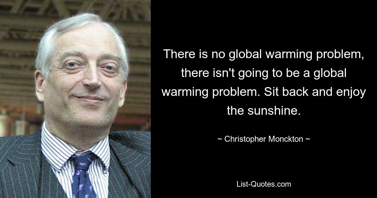 There is no global warming problem, there isn't going to be a global warming problem. Sit back and enjoy the sunshine. — © Christopher Monckton