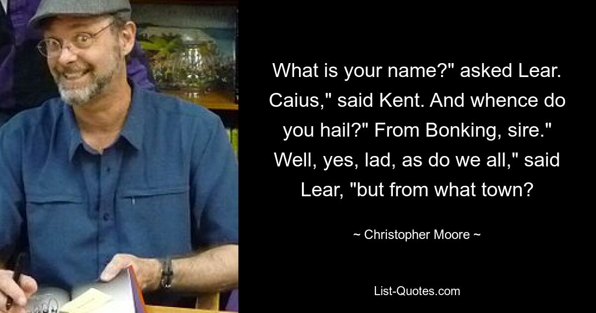 What is your name?" asked Lear. Caius," said Kent. And whence do you hail?" From Bonking, sire." Well, yes, lad, as do we all," said Lear, "but from what town? — © Christopher Moore