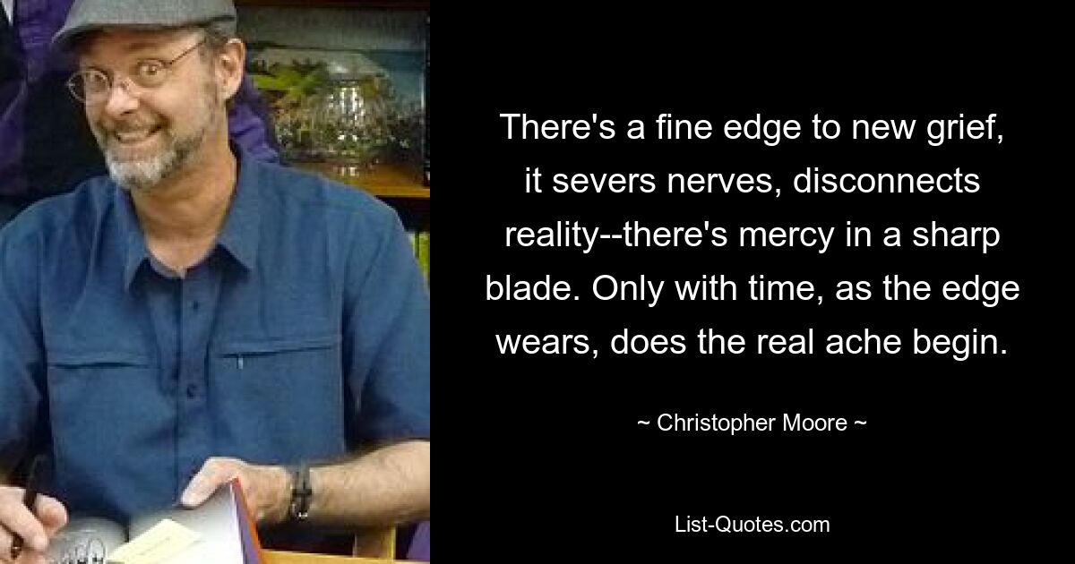 There's a fine edge to new grief, it severs nerves, disconnects reality--there's mercy in a sharp blade. Only with time, as the edge wears, does the real ache begin. — © Christopher Moore