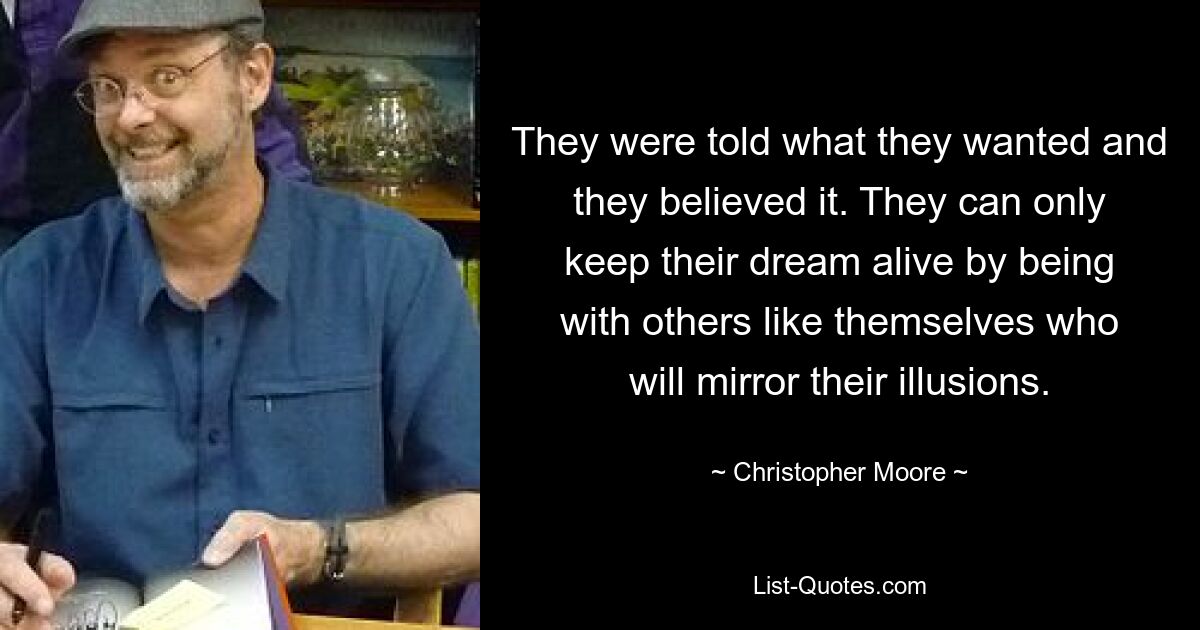 They were told what they wanted and they believed it. They can only keep their dream alive by being with others like themselves who will mirror their illusions. — © Christopher Moore