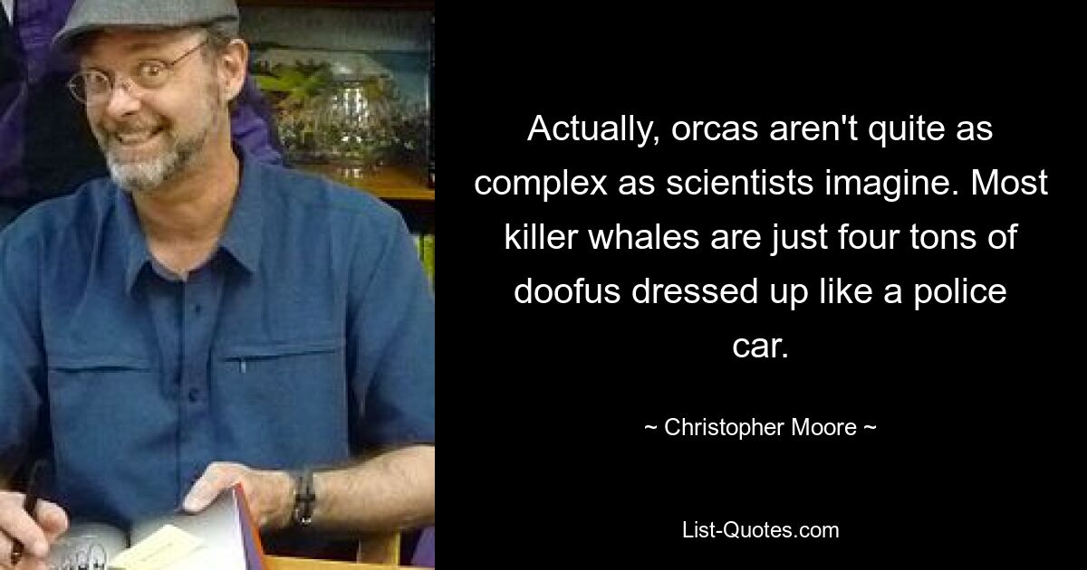 Actually, orcas aren't quite as complex as scientists imagine. Most killer whales are just four tons of doofus dressed up like a police car. — © Christopher Moore