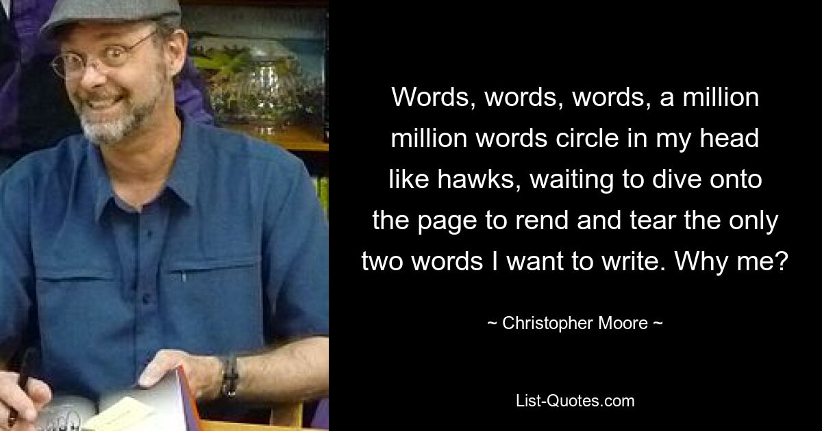 Words, words, words, a million million words circle in my head like hawks, waiting to dive onto the page to rend and tear the only two words I want to write. Why me? — © Christopher Moore