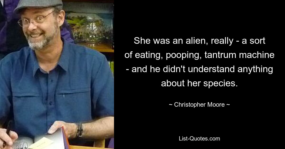 She was an alien, really - a sort of eating, pooping, tantrum machine - and he didn't understand anything about her species. — © Christopher Moore