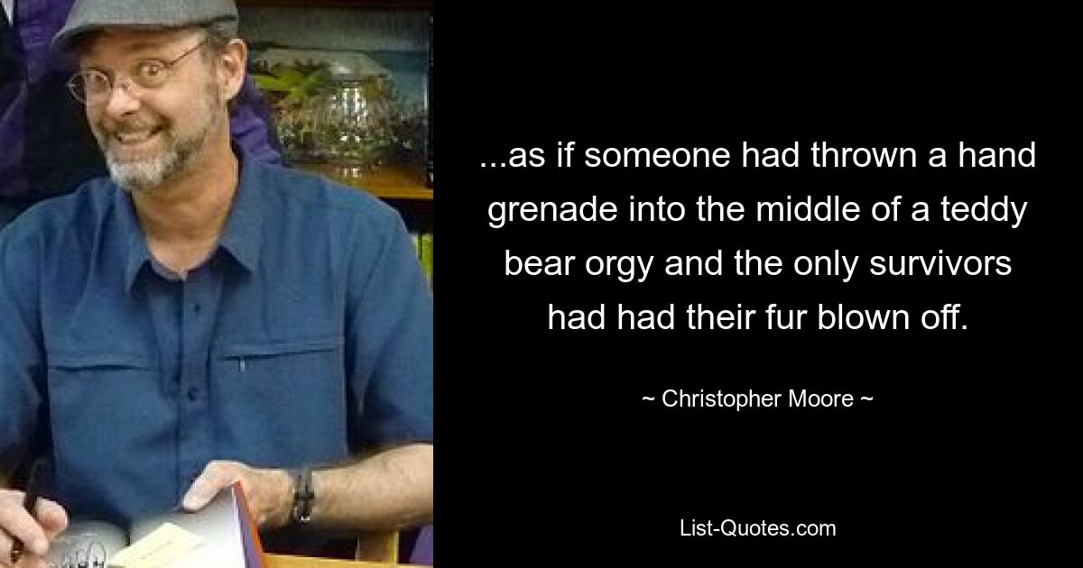 ...as if someone had thrown a hand grenade into the middle of a teddy bear orgy and the only survivors had had their fur blown off. — © Christopher Moore