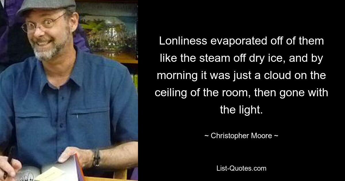 Lonliness evaporated off of them like the steam off dry ice, and by morning it was just a cloud on the ceiling of the room, then gone with the light. — © Christopher Moore