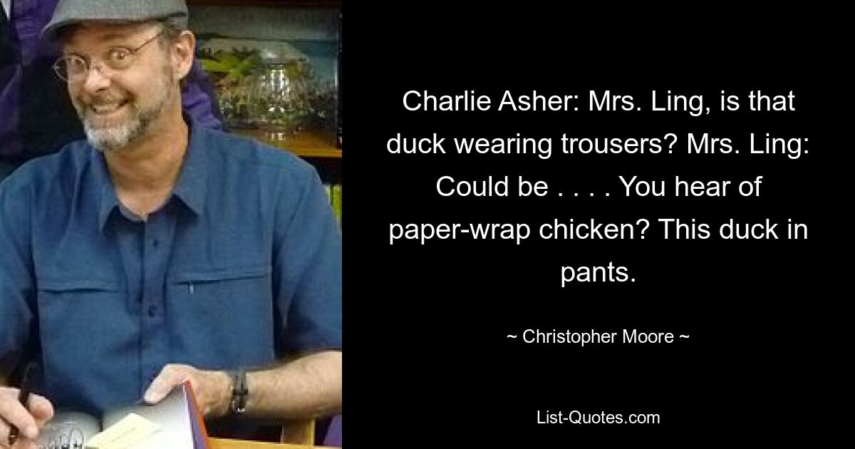 Charlie Asher: Mrs. Ling, is that duck wearing trousers? Mrs. Ling: Could be . . . . You hear of paper-wrap chicken? This duck in pants. — © Christopher Moore