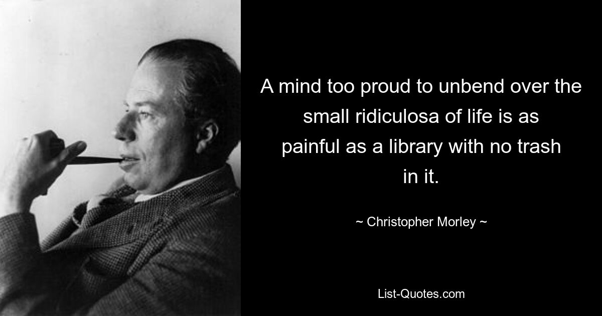 A mind too proud to unbend over the small ridiculosa of life is as painful as a library with no trash in it. — © Christopher Morley