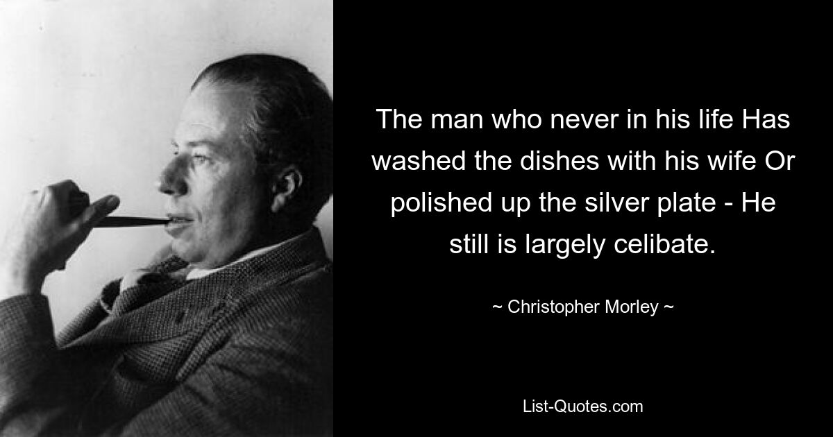 The man who never in his life Has washed the dishes with his wife Or polished up the silver plate - He still is largely celibate. — © Christopher Morley