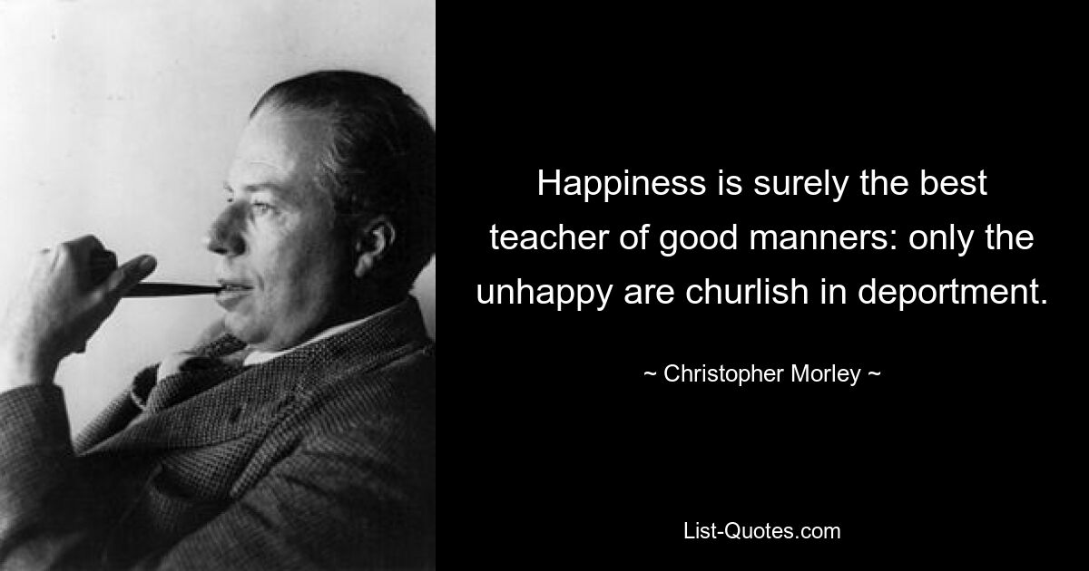 Happiness is surely the best teacher of good manners: only the unhappy are churlish in deportment. — © Christopher Morley