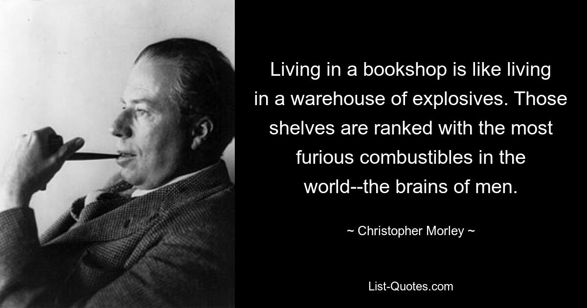 Living in a bookshop is like living in a warehouse of explosives. Those shelves are ranked with the most furious combustibles in the world--the brains of men. — © Christopher Morley