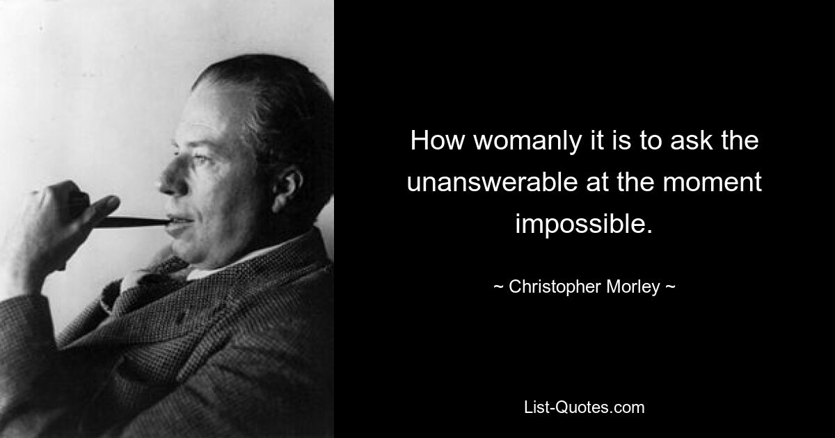 How womanly it is to ask the unanswerable at the moment impossible. — © Christopher Morley