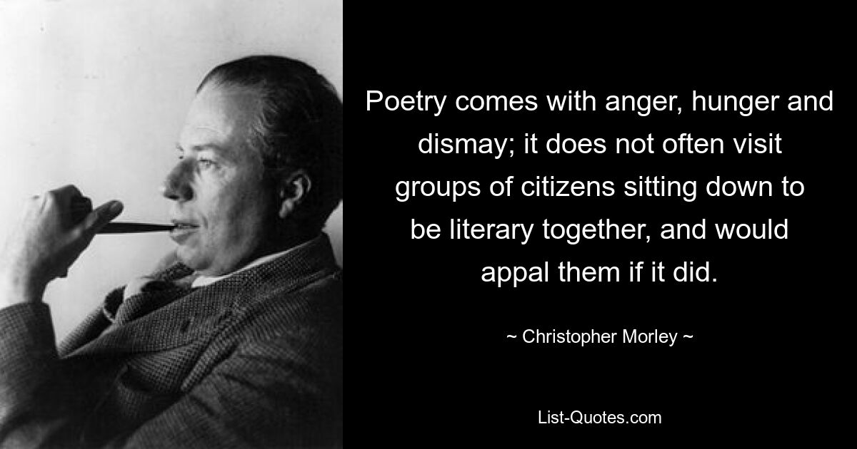 Poetry comes with anger, hunger and dismay; it does not often visit groups of citizens sitting down to be literary together, and would appal them if it did. — © Christopher Morley