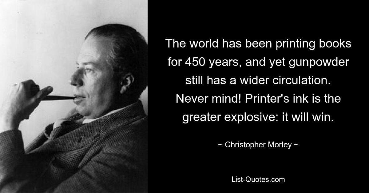 The world has been printing books for 450 years, and yet gunpowder still has a wider circulation. Never mind! Printer's ink is the greater explosive: it will win. — © Christopher Morley