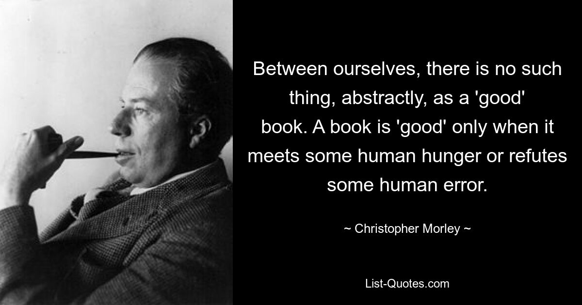 Between ourselves, there is no such thing, abstractly, as a 'good' book. A book is 'good' only when it meets some human hunger or refutes some human error. — © Christopher Morley