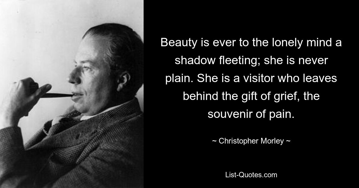 Beauty is ever to the lonely mind a shadow fleeting; she is never plain. She is a visitor who leaves behind the gift of grief, the souvenir of pain. — © Christopher Morley