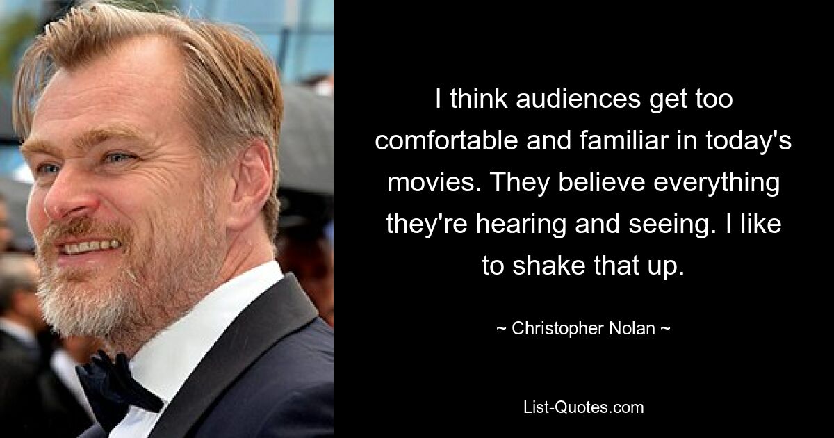 I think audiences get too comfortable and familiar in today's movies. They believe everything they're hearing and seeing. I like to shake that up. — © Christopher Nolan