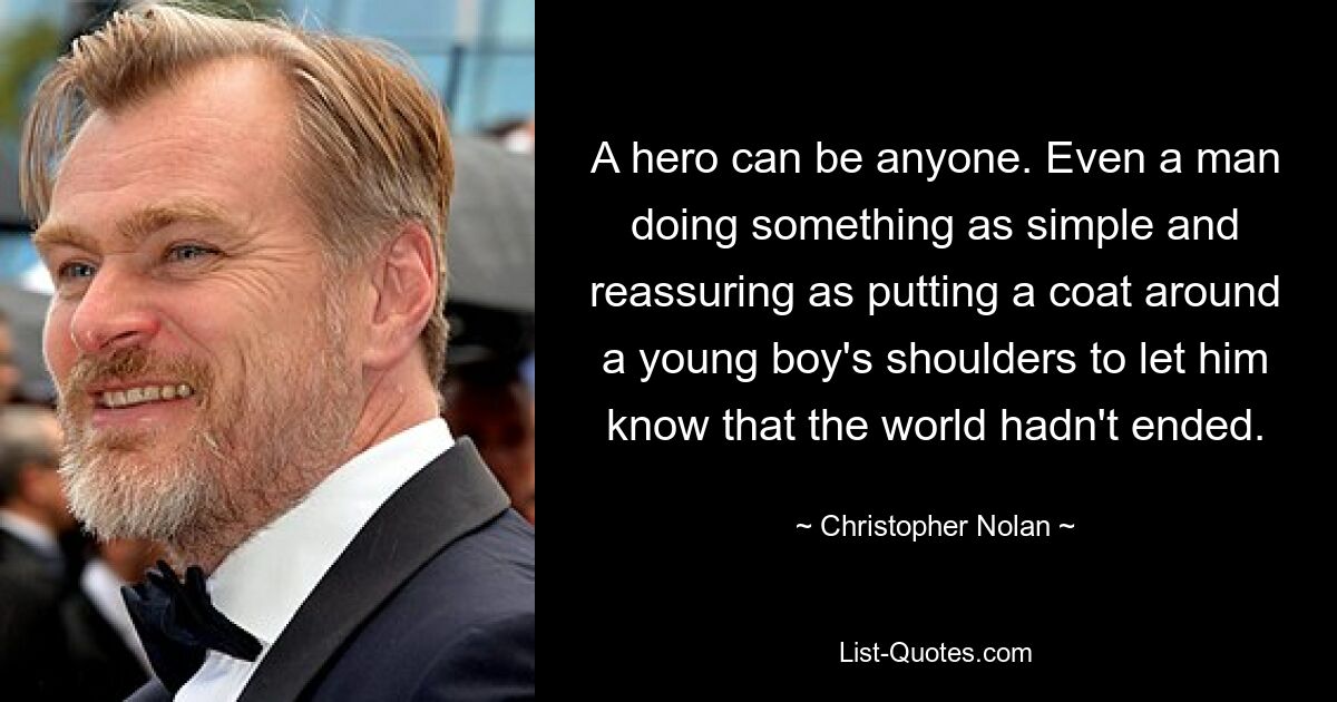 A hero can be anyone. Even a man doing something as simple and reassuring as putting a coat around a young boy's shoulders to let him know that the world hadn't ended. — © Christopher Nolan