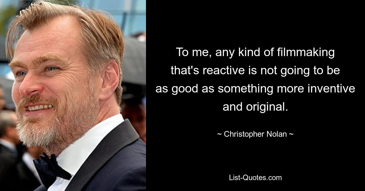 To me, any kind of filmmaking that's reactive is not going to be as good as something more inventive and original. — © Christopher Nolan