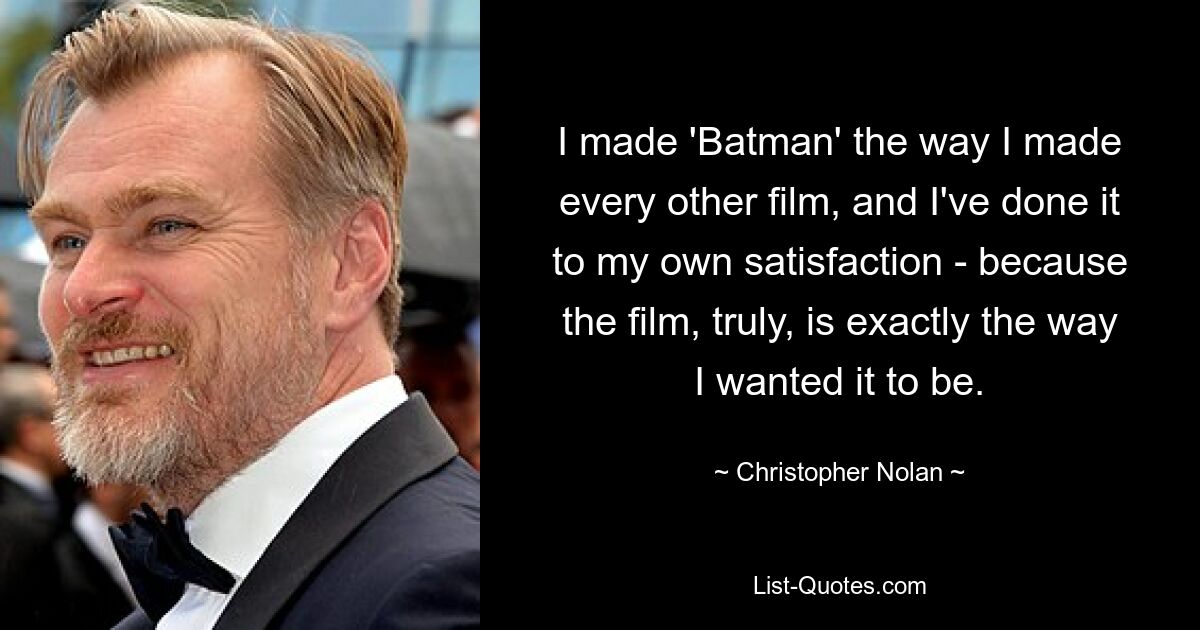 I made 'Batman' the way I made every other film, and I've done it to my own satisfaction - because the film, truly, is exactly the way I wanted it to be. — © Christopher Nolan