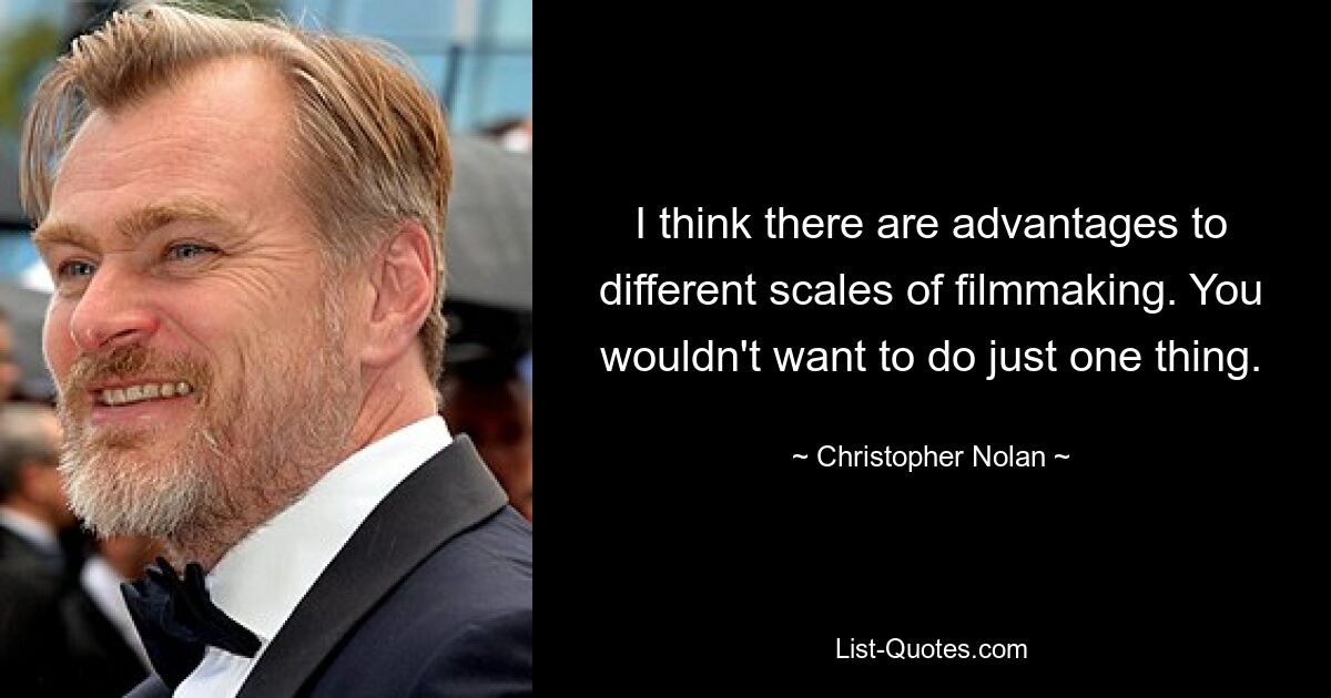 I think there are advantages to different scales of filmmaking. You wouldn't want to do just one thing. — © Christopher Nolan