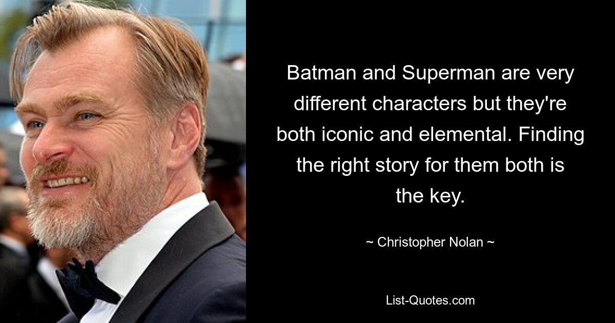 Batman and Superman are very different characters but they're both iconic and elemental. Finding the right story for them both is the key. — © Christopher Nolan