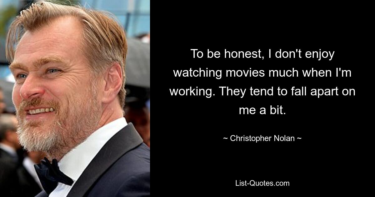 To be honest, I don't enjoy watching movies much when I'm working. They tend to fall apart on me a bit. — © Christopher Nolan