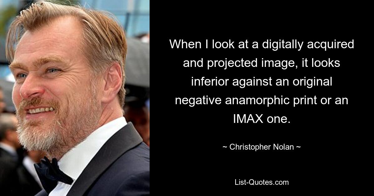 When I look at a digitally acquired and projected image, it looks inferior against an original negative anamorphic print or an IMAX one. — © Christopher Nolan