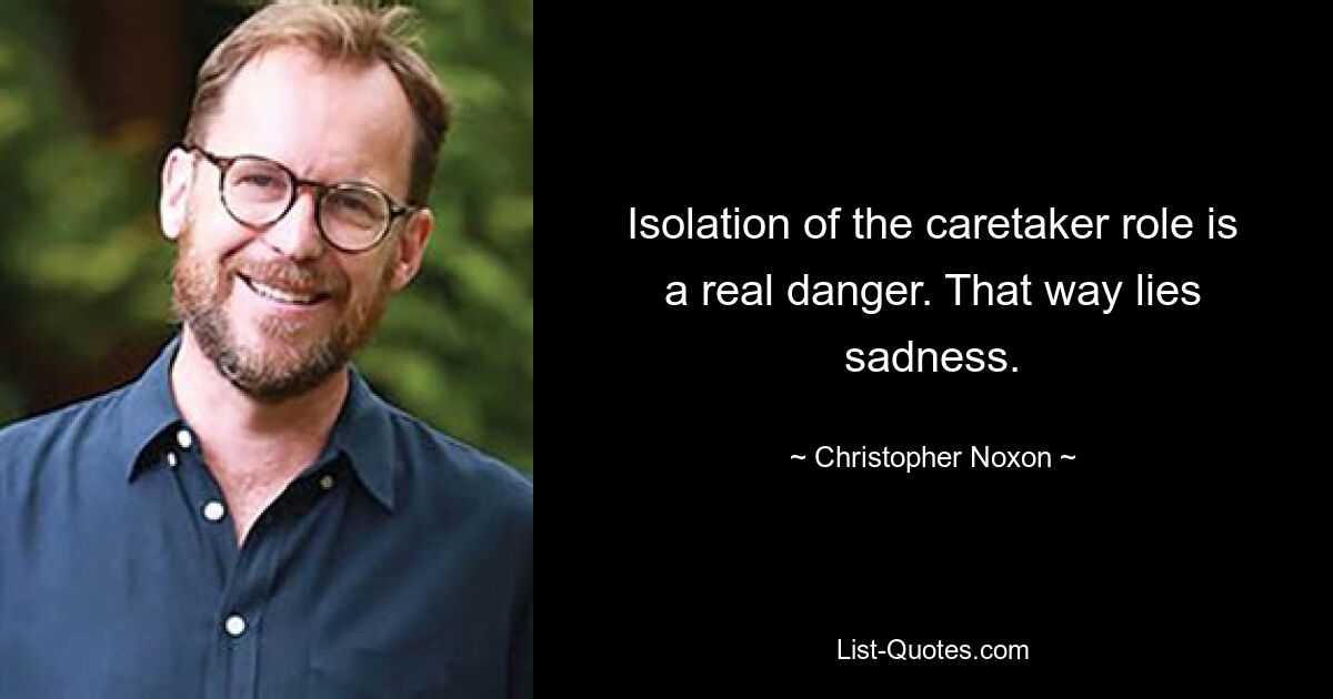 Isolation of the caretaker role is a real danger. That way lies sadness. — © Christopher Noxon