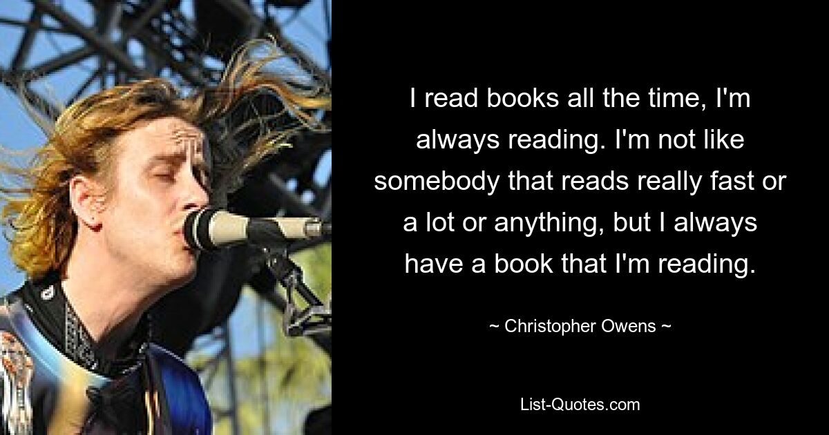 I read books all the time, I'm always reading. I'm not like somebody that reads really fast or a lot or anything, but I always have a book that I'm reading. — © Christopher Owens