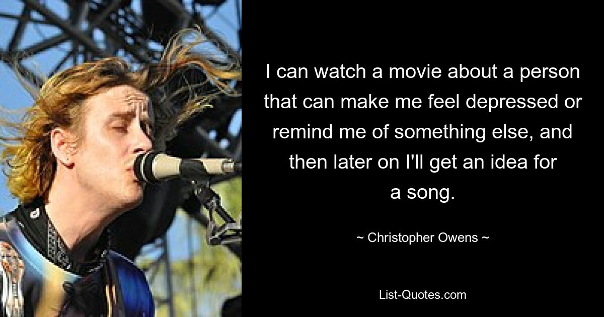 I can watch a movie about a person that can make me feel depressed or remind me of something else, and then later on I'll get an idea for a song. — © Christopher Owens