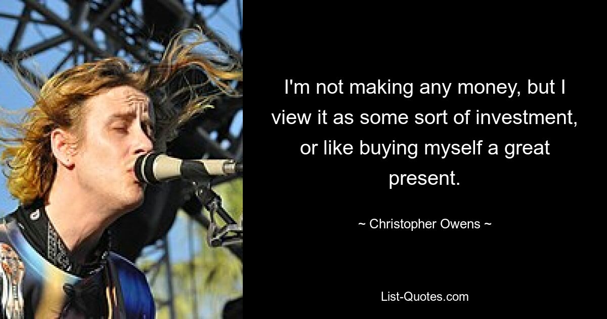 I'm not making any money, but I view it as some sort of investment, or like buying myself a great present. — © Christopher Owens