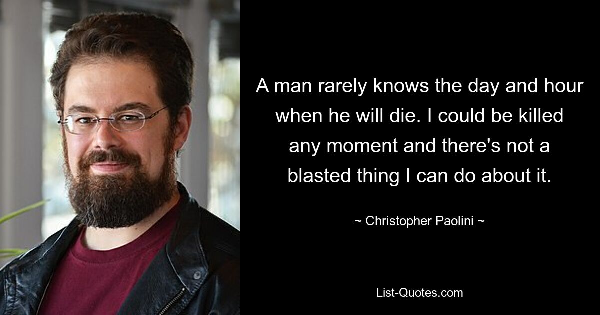 A man rarely knows the day and hour when he will die. I could be killed any moment and there's not a blasted thing I can do about it. — © Christopher Paolini