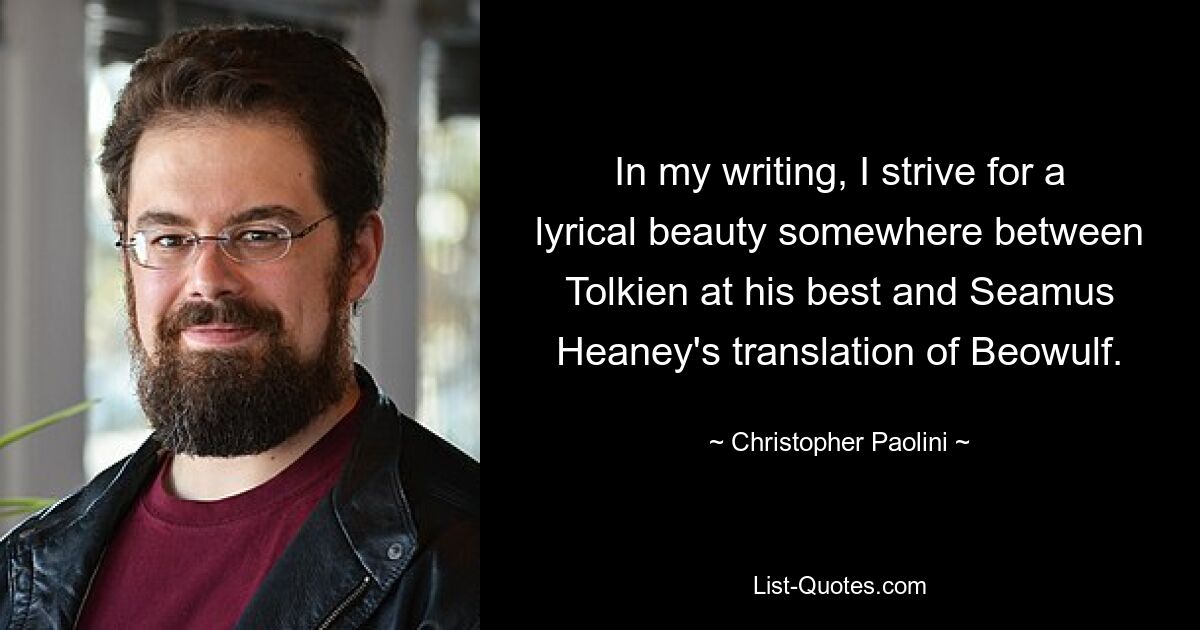 In my writing, I strive for a lyrical beauty somewhere between Tolkien at his best and Seamus Heaney's translation of Beowulf. — © Christopher Paolini