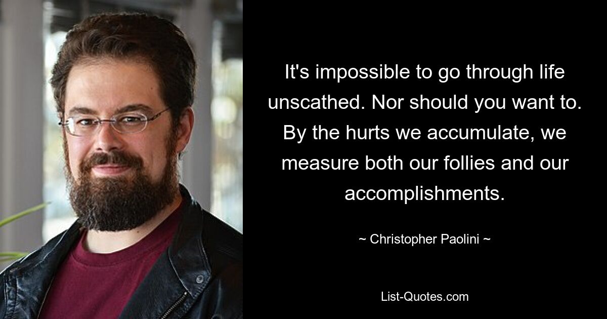 It's impossible to go through life unscathed. Nor should you want to. By the hurts we accumulate, we measure both our follies and our accomplishments. — © Christopher Paolini