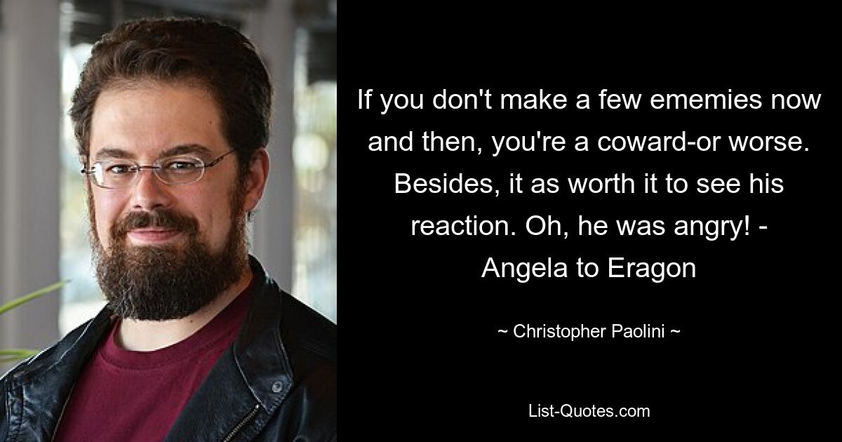 If you don't make a few ememies now and then, you're a coward-or worse. Besides, it as worth it to see his reaction. Oh, he was angry! - Angela to Eragon — © Christopher Paolini