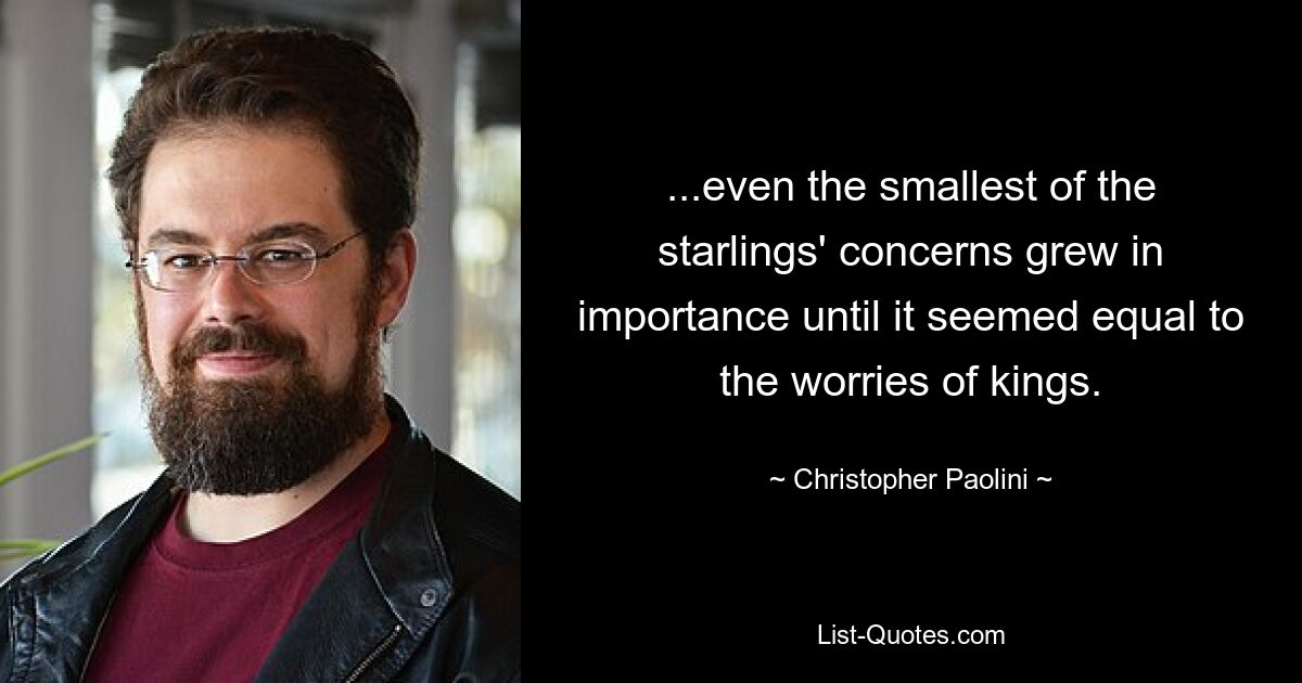 ...even the smallest of the starlings' concerns grew in importance until it seemed equal to the worries of kings. — © Christopher Paolini