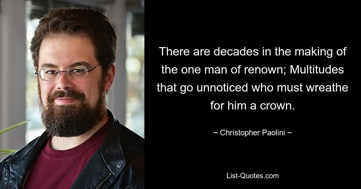 There are decades in the making of the one man of renown; Multitudes that go unnoticed who must wreathe for him a crown. — © Christopher Paolini