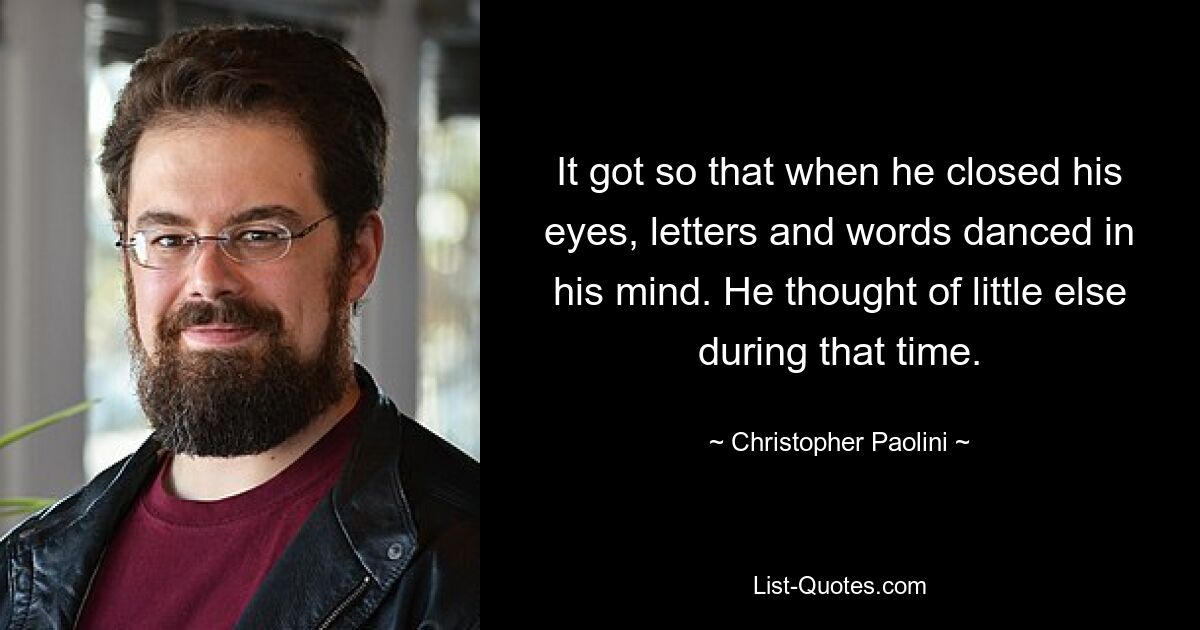 It got so that when he closed his eyes, letters and words danced in his mind. He thought of little else during that time. — © Christopher Paolini