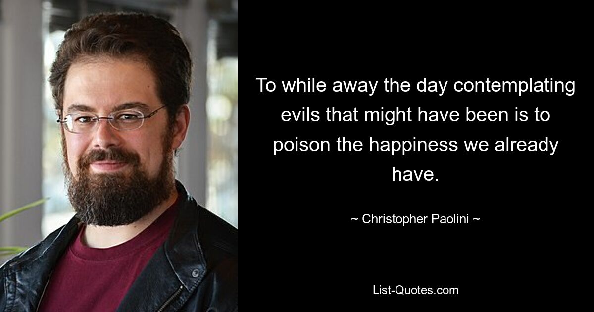 To while away the day contemplating evils that might have been is to poison the happiness we already have. — © Christopher Paolini