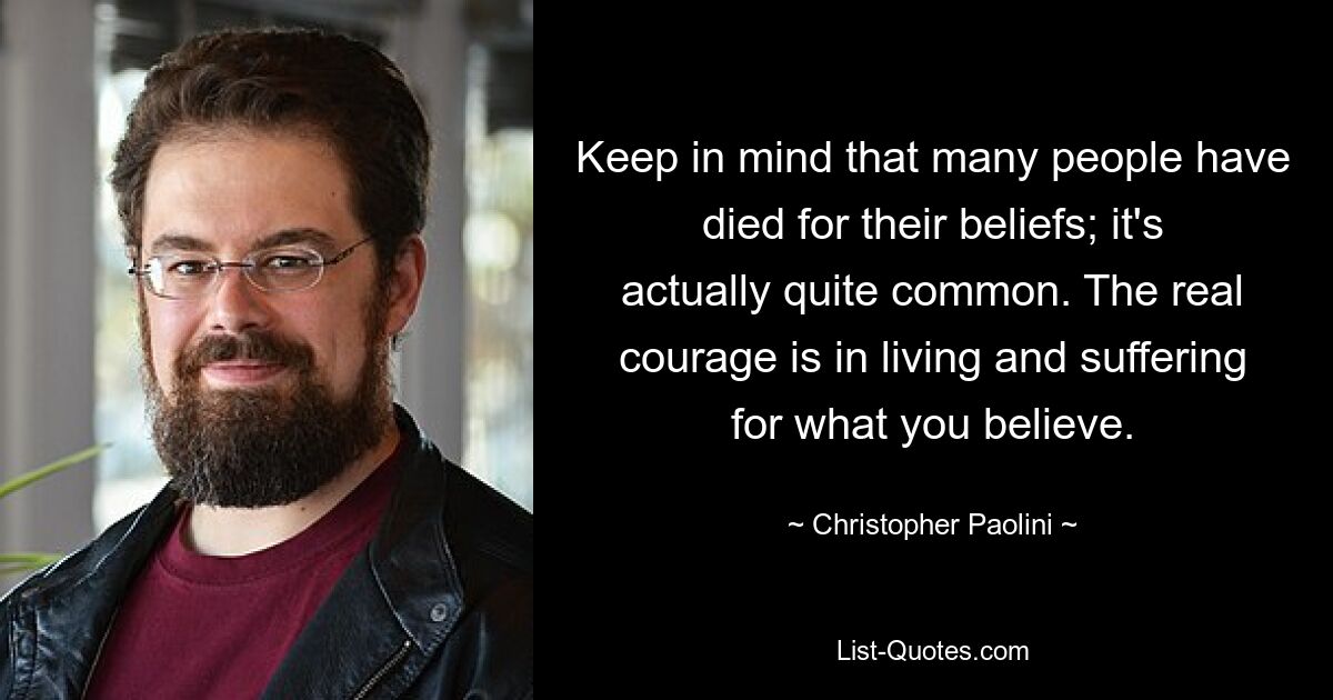 Keep in mind that many people have died for their beliefs; it's actually quite common. The real courage is in living and suffering for what you believe. — © Christopher Paolini