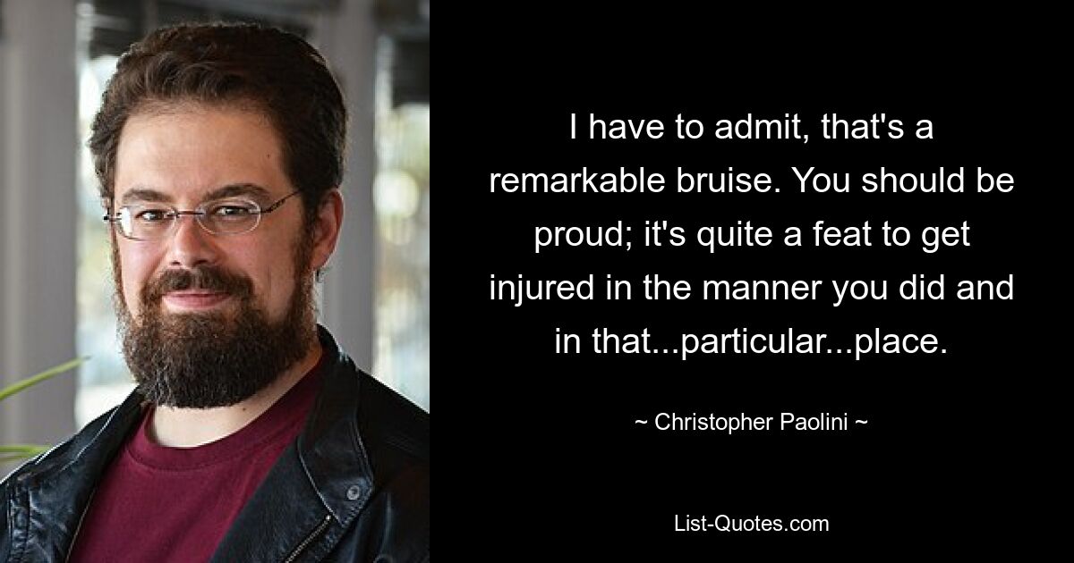 I have to admit, that's a remarkable bruise. You should be proud; it's quite a feat to get injured in the manner you did and in that...particular...place. — © Christopher Paolini