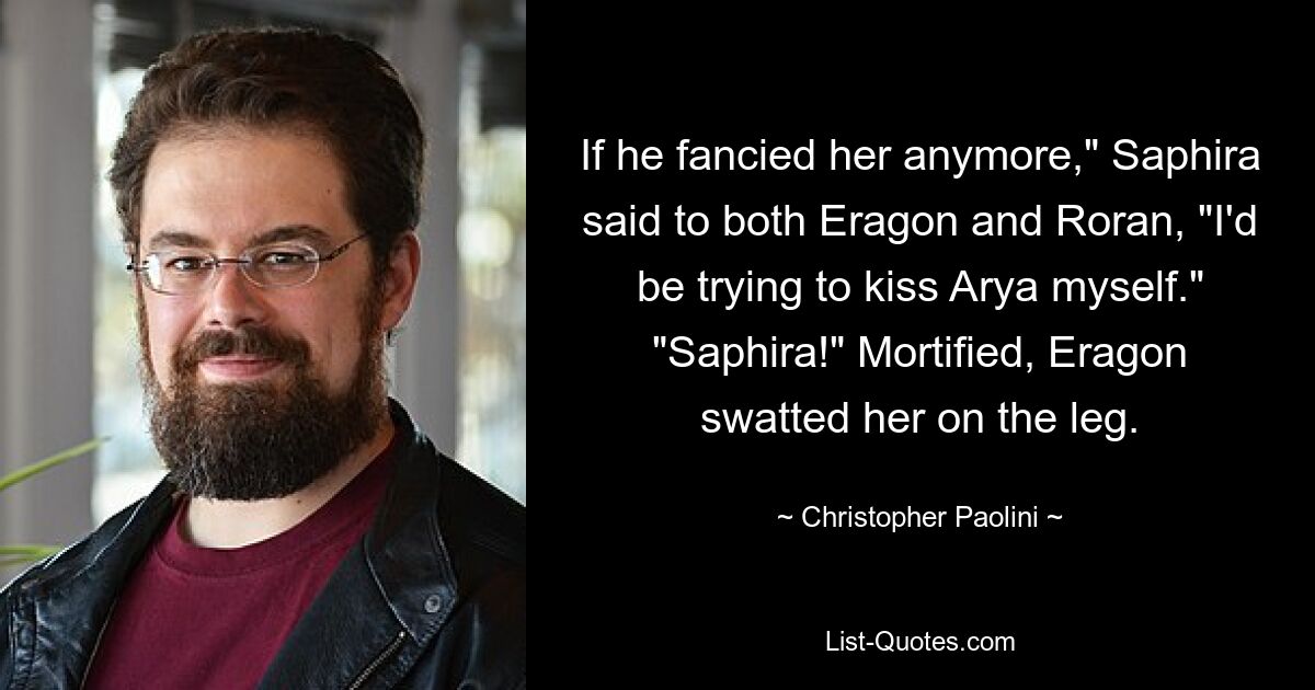 If he fancied her anymore," Saphira said to both Eragon and Roran, "I'd be trying to kiss Arya myself." "Saphira!" Mortified, Eragon swatted her on the leg. — © Christopher Paolini