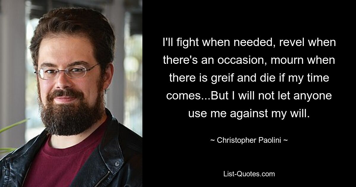 I'll fight when needed, revel when there's an occasion, mourn when there is greif and die if my time comes...But I will not let anyone use me against my will. — © Christopher Paolini