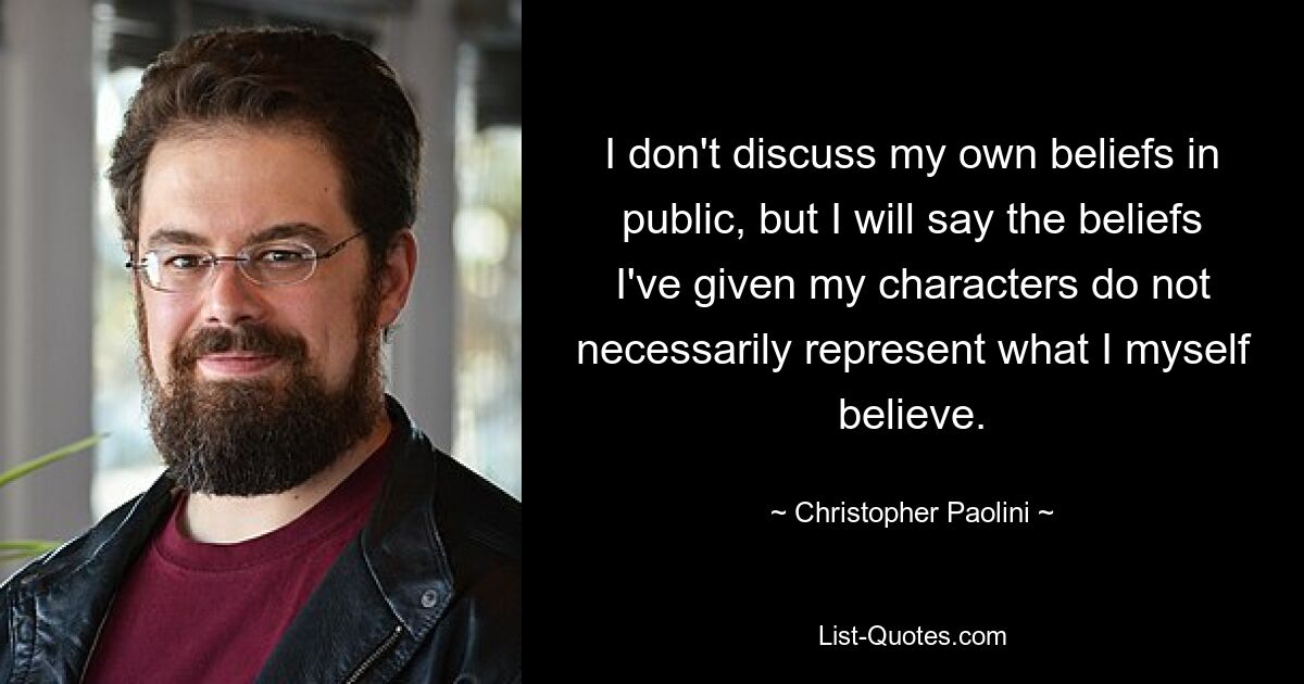 I don't discuss my own beliefs in public, but I will say the beliefs I've given my characters do not necessarily represent what I myself believe. — © Christopher Paolini