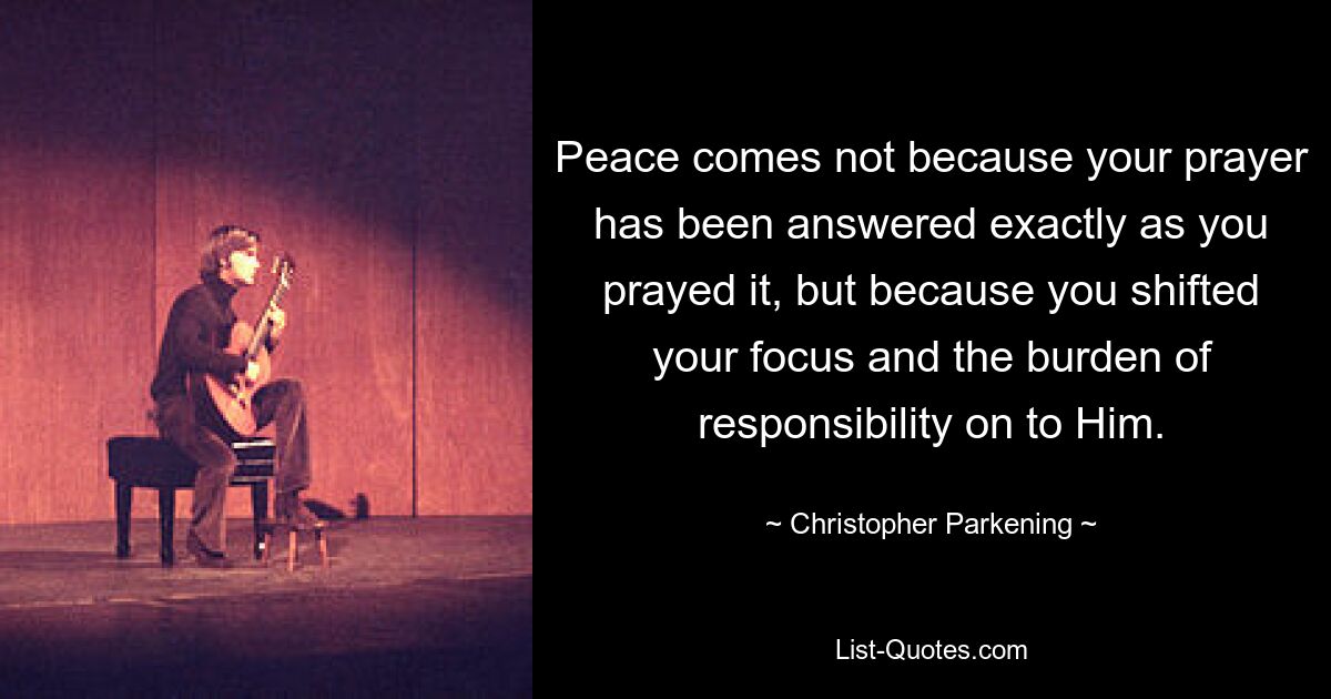 Peace comes not because your prayer has been answered exactly as you prayed it, but because you shifted your focus and the burden of responsibility on to Him. — © Christopher Parkening