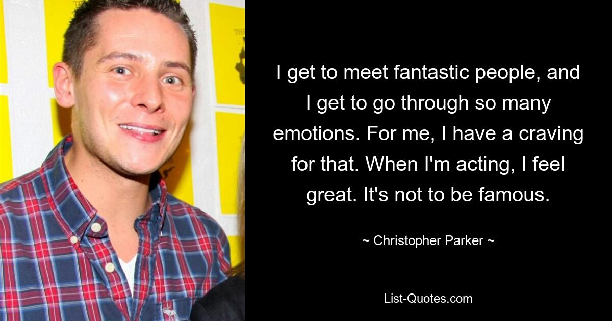 I get to meet fantastic people, and I get to go through so many emotions. For me, I have a craving for that. When I'm acting, I feel great. It's not to be famous. — © Christopher Parker